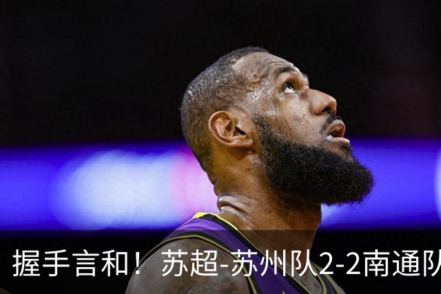 握手言和！苏超-苏州队2-2南通队 周玉铭救主苏州三轮不败